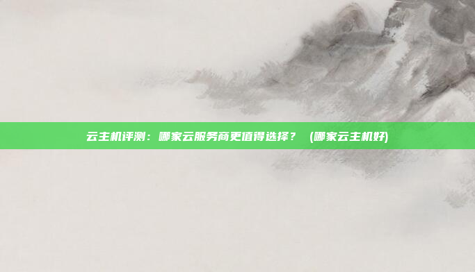 云主机评测：哪家云服务商更值得选择？ (哪家云主机好)