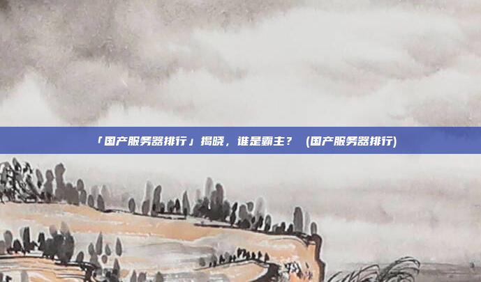 「国产服务器排行」揭晓,谁是霸主? (国产服务器排行)