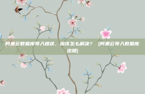 阿里云数据库导入错误，应该怎么解决？ (阿里云导入数据库出错)