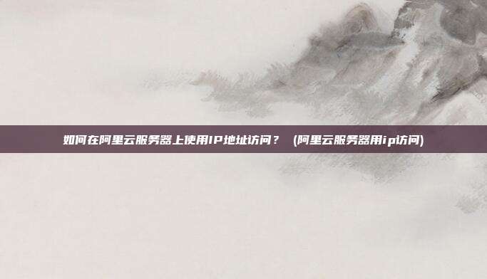 如何在阿里云服务器上使用IP地址访问？ (阿里云服务器用ip访问)