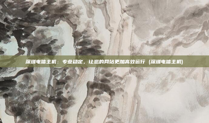 深圳电信主机:专业稳定,让您的网站更加高效运行 (深圳电信主机)