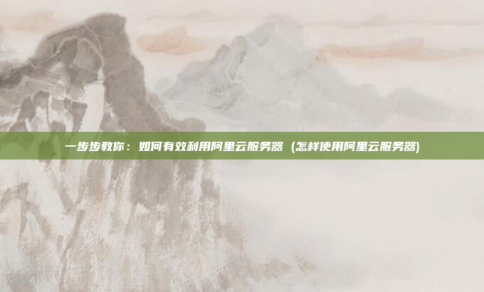 一步步教你:如何有效利用阿里云服务器 (怎样使用阿里云服务器)