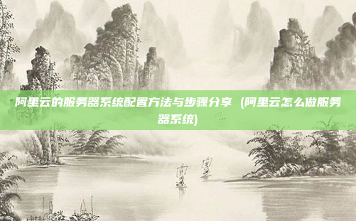 阿里云的服务器系统配置方法与步骤分享 (阿里云怎么做服务器系统)