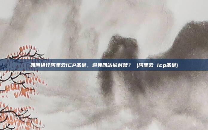 如何进行阿里云ICP备案,避免网站被封禁? (阿里云 icp备案)