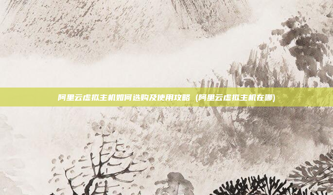 阿里云虚拟主机如何选购及使用攻略 (阿里云虚拟主机在哪)