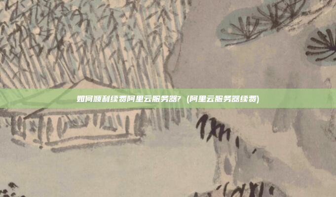 如何顺利续费阿里云服务器? (阿里云服务器续费)