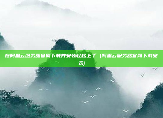 在阿里云服务器官网下载并安装轻松上手 (阿里云服务器官网下载安装)