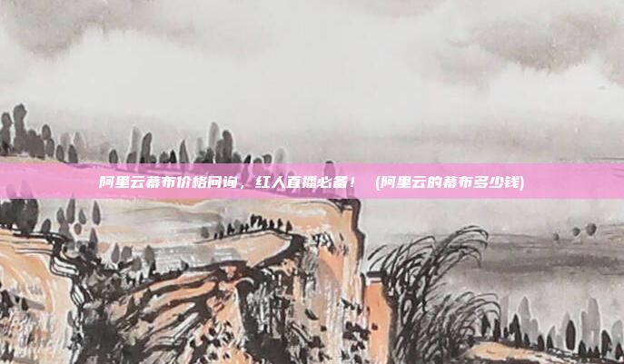 阿里云幕布价格问询,红人直播必备! (阿里云的幕布多少钱)