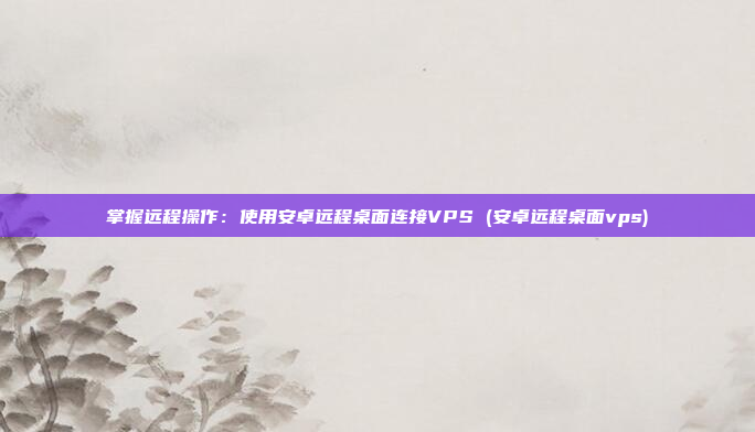 掌握远程操作:使用安卓远程桌面连接VPS (安卓远程桌面vps)