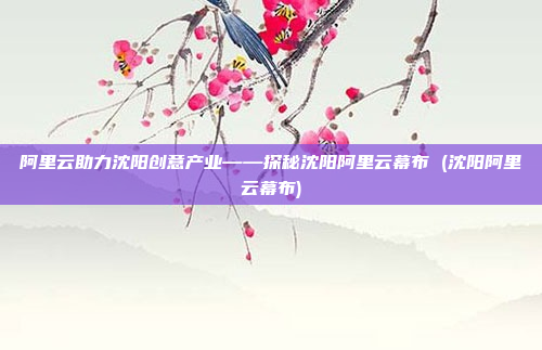 阿里云助力沈阳创意产业——探秘沈阳阿里云幕布 (沈阳阿里云幕布)
