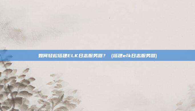 如何轻松搭建ELK日志服务器? (搭建elk日志服务器)