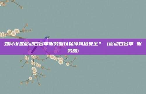 如何设置移动白名单服务器以保障网络安全? (移动白名单 服务器)