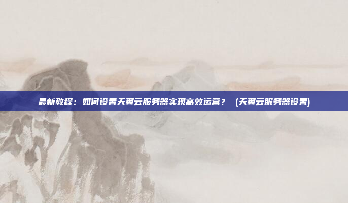 最新教程:如何设置天翼云服务器实现高效运营? (天翼云服务器设置)
