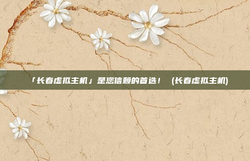 「长春虚拟主机」是您信赖的首选! (长春虚拟主机)