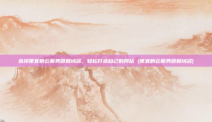 选择便宜的云服务器和域名,轻松打造自己的网站 (便宜的云服务器和域名)