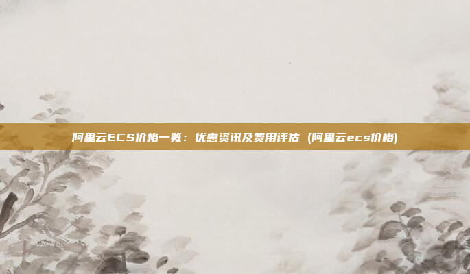 阿里云ECS价格一览:优惠资讯及费用评估 (阿里云ecs价格)