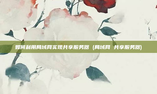 如何利用局域网实现共享服务器 (局域网 共享服务器)