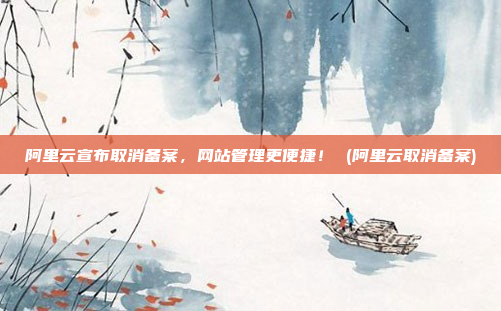 阿里云宣布取消备案，网站管理更便捷！ (阿里云取消备案)