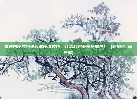 快速方便的阿里云解压缩技巧,让您轻松处理压缩包! (阿里云 解压缩)