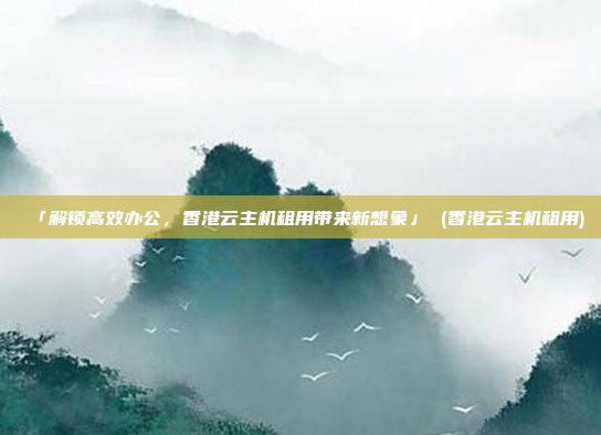 「解锁高效办公，香港云主机租用带来新想象」 (香港云主机租用)