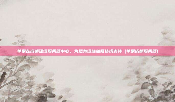 苹果在成都建设服务器中心,为现有设施加强技术支持 (苹果成都服务器)