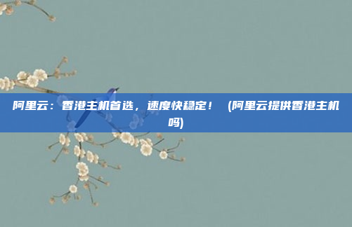 阿里云:香港主机首选,速度快稳定! (阿里云提供香港主机吗)