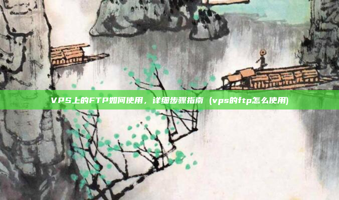 VPS上的FTP如何使用,详细步骤指南 (vps的ftp怎么使用)