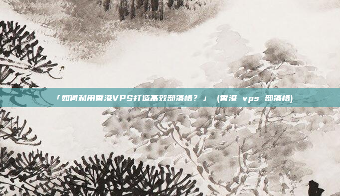 「如何利用香港VPS打造高效部落格?」 (香港 vps 部落格)