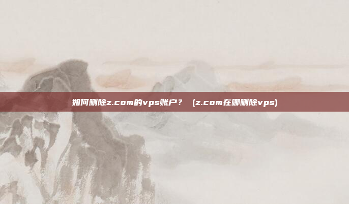 如何删除z.com的vps账户? (z.com在哪删除vps)