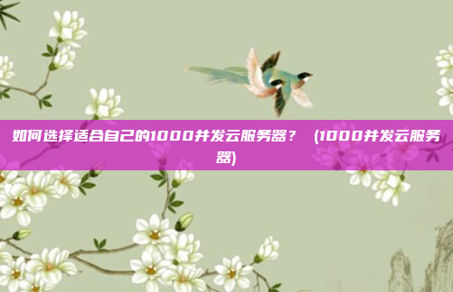如何选择适合自己的1000并发云服务器? (1000并发云服务器)