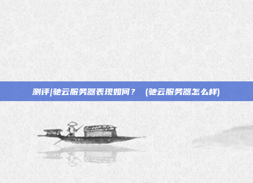 测评|驰云服务器表现如何? (驰云服务器怎么样)