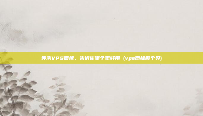 评测VPS面板,告诉你哪个更好用 (vps面板哪个好)