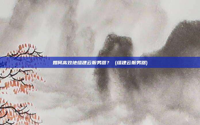如何高效地组建云服务器? (组建云服务器)