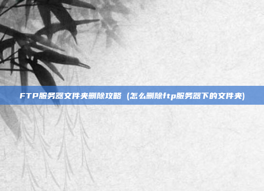 FTP服务器文件夹删除攻略 (怎么删除ftp服务器下的文件夹)