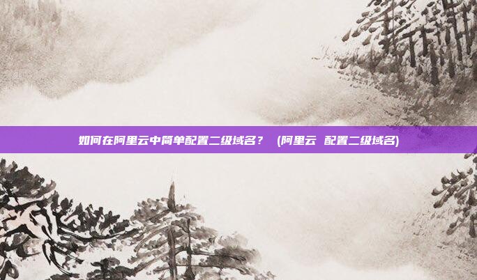 如何在阿里云中简单配置二级域名? (阿里云 配置二级域名)