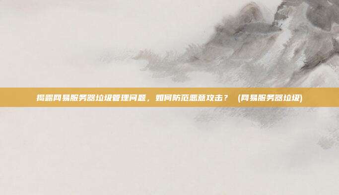 揭露网易服务器垃圾管理问题，如何防范恶意攻击？ (网易服务器垃圾)