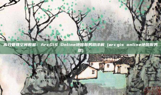 高效管理空间数据：ArcGIS Online地图服务器详解 (arcgis online地图服务器)