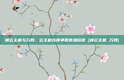 锋云主机与万网:云主机先锋争取市场份额 (锋云主机 万网)