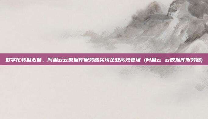 数字化转型必备,阿里云云数据库服务器实现企业高效管理 (阿里云 云数据库服务器)