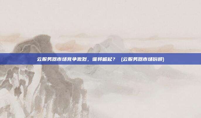 云服务器市场竞争激烈,谁将崛起? (云服务器市场份额)