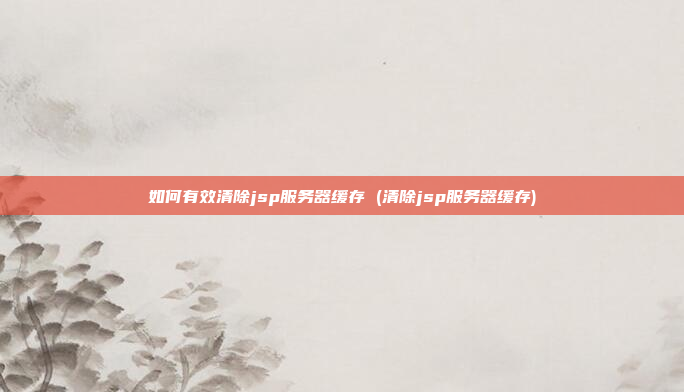 如何有效清除jsp服务器缓存 (清除jsp服务器缓存)