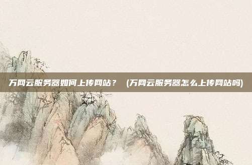 万网云服务器如何上传网站? (万网云服务器怎么上传网站吗)