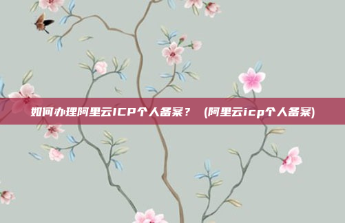 如何办理阿里云ICP个人备案? (阿里云icp个人备案)