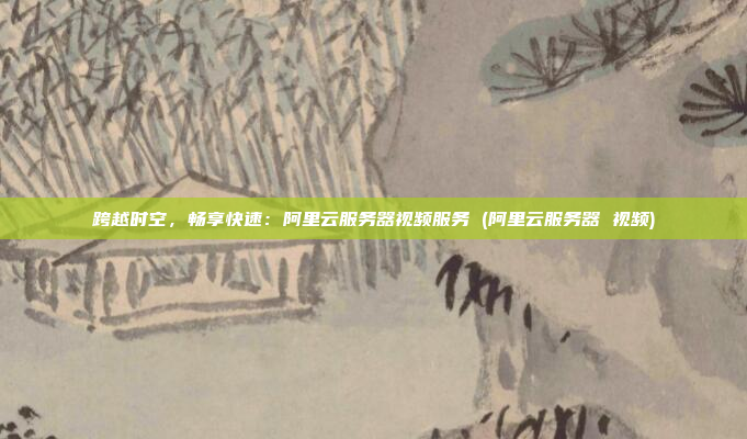 跨越时空,畅享快速:阿里云服务器视频服务 (阿里云服务器 视频)