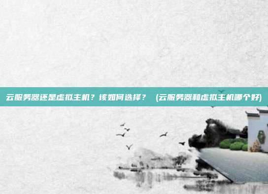 云服务器还是虚拟主机？该如何选择？ (云服务器和虚拟主机哪个好)