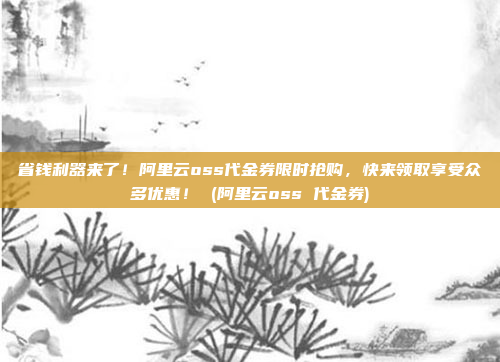 省钱利器来了!阿里云oss代金券限时抢购,快来领取享受众多优惠! (阿里云oss 代金券)