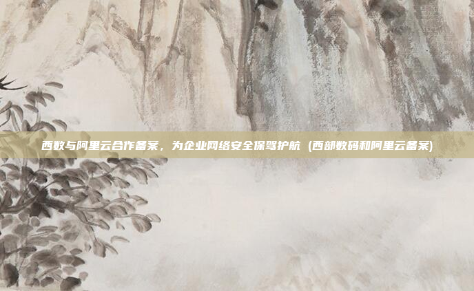 西数与阿里云合作备案,为企业网络安全保驾护航 (西部数码和阿里云备案)