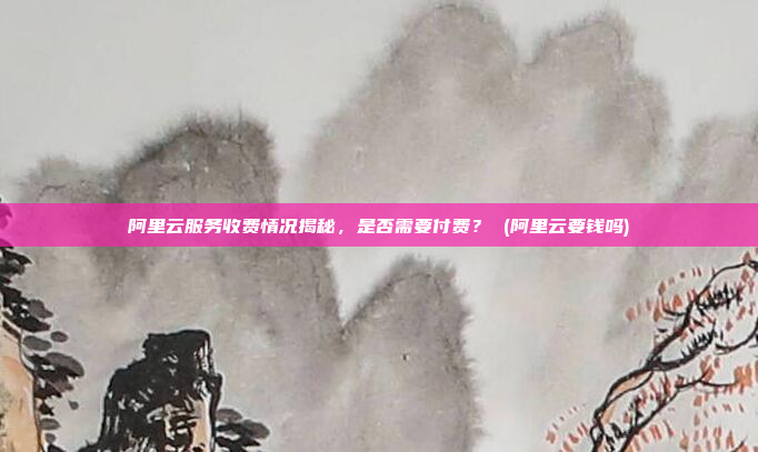 阿里云服务收费情况揭秘,是否需要付费? (阿里云要钱吗)