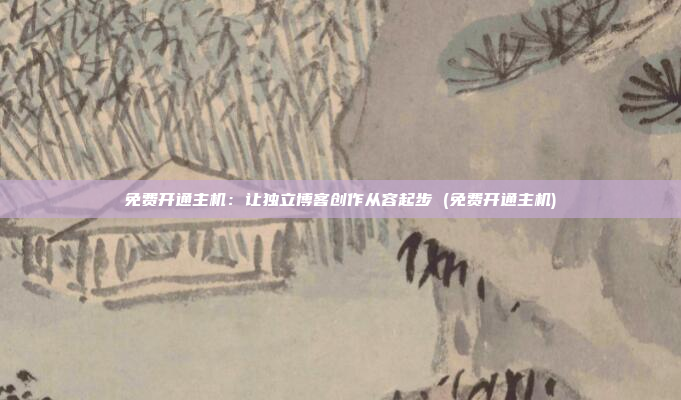 免费开通主机:让独立博客创作从容起步 (免费开通主机)