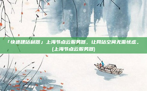 「快速建站利器」上海节点云服务器,让网站空间无需忧虑。 (上海节点云服务器)